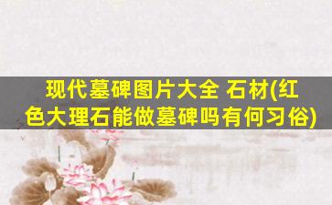 现代墓碑图片大全 石材(红色大理石能做墓碑吗有何习俗)